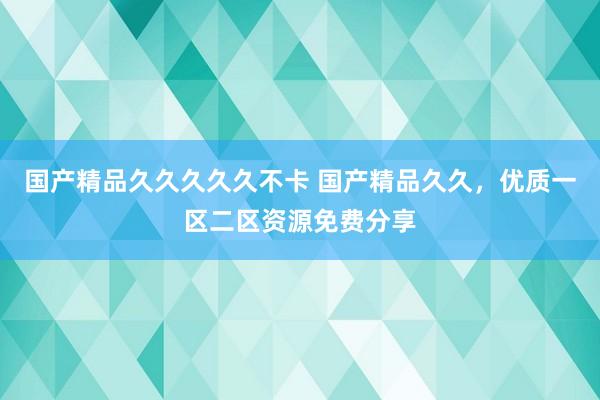国产精品久久久久久不卡 国产精品久久，优质一区二区资源免费分享