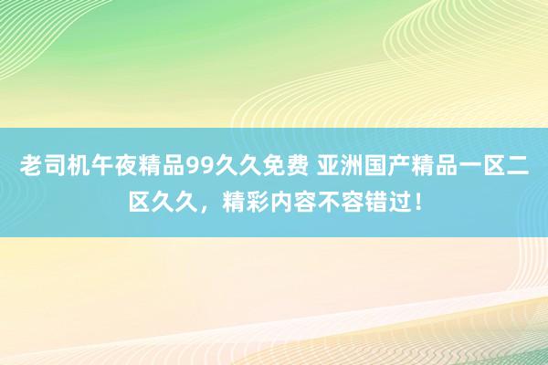 老司机午夜精品99久久免费 亚洲国产精品一区二区久久，精彩内容不容错过！