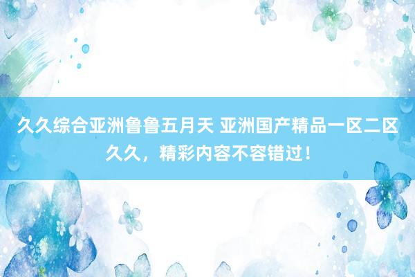 久久综合亚洲鲁鲁五月天 亚洲国产精品一区二区久久，精彩内容不容错过！