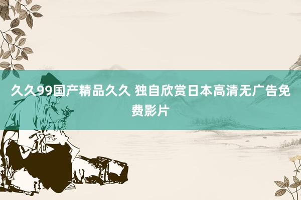久久99国产精品久久 独自欣赏日本高清无广告免费影片