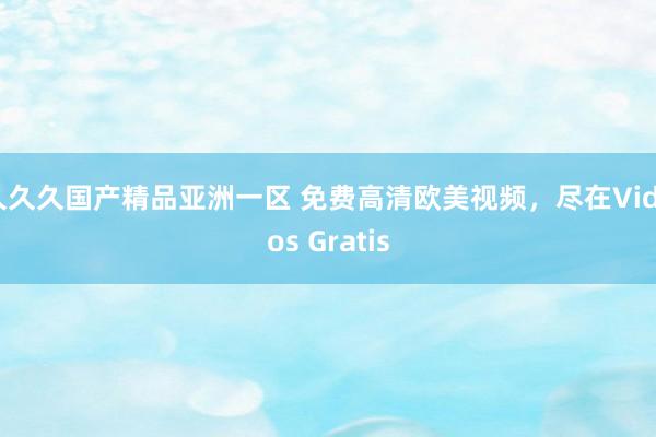久久久国产精品亚洲一区 免费高清欧美视频，尽在Videos Gratis