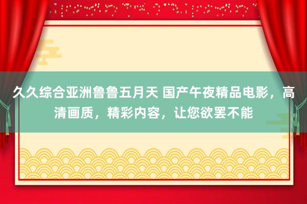 久久综合亚洲鲁鲁五月天 国产午夜精品电影，高清画质，精彩内容，让您欲罢不能
