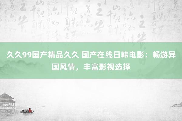 久久99国产精品久久 国产在线日韩电影：畅游异国风情，丰富影视选择