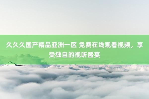 久久久国产精品亚洲一区 免费在线观看视频，享受独自的视听盛宴