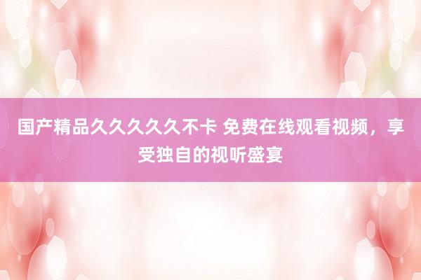 国产精品久久久久久不卡 免费在线观看视频，享受独自的视听盛宴