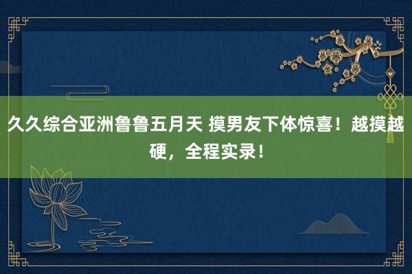 久久综合亚洲鲁鲁五月天 摸男友下体惊喜！越摸越硬，全程实录！