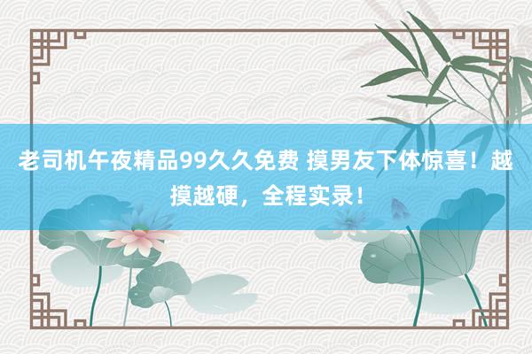 老司机午夜精品99久久免费 摸男友下体惊喜！越摸越硬，全程实录！