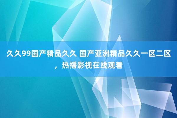 久久99国产精品久久 国产亚洲精品久久一区二区，热播影视在线观看