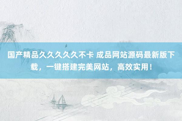 国产精品久久久久久不卡 成品网站源码最新版下载，一键搭建完美网站，高效实用！