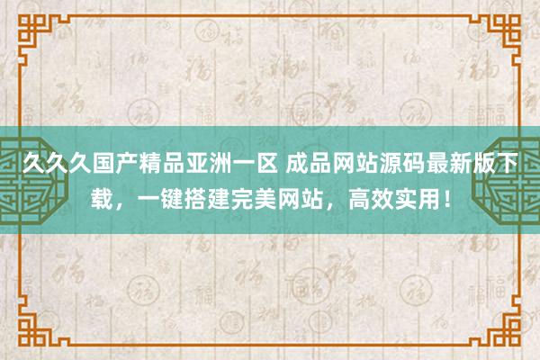久久久国产精品亚洲一区 成品网站源码最新版下载，一键搭建完美网站，高效实用！