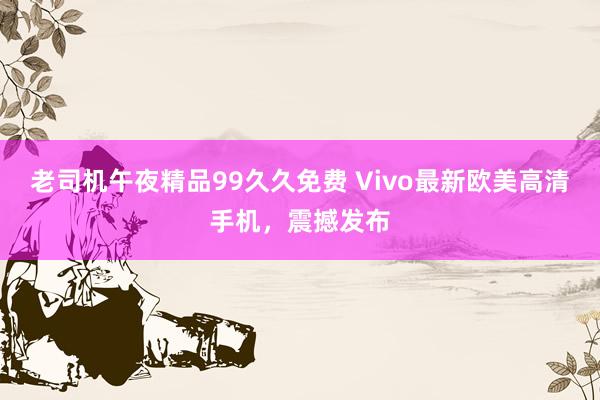 老司机午夜精品99久久免费 Vivo最新欧美高清手机，震撼发布