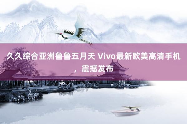 久久综合亚洲鲁鲁五月天 Vivo最新欧美高清手机，震撼发布