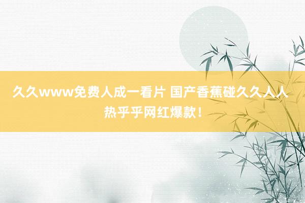 久久www免费人成一看片 国产香蕉碰久久人人 热乎乎网红爆款！