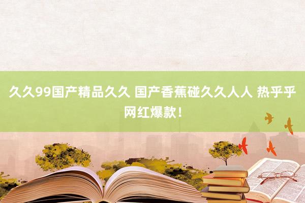 久久99国产精品久久 国产香蕉碰久久人人 热乎乎网红爆款！