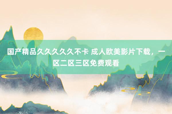 国产精品久久久久久不卡 成人欧美影片下载，一区二区三区免费观看