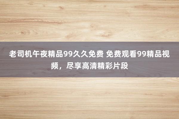老司机午夜精品99久久免费 免费观看99精品视频，尽享高清精彩片段