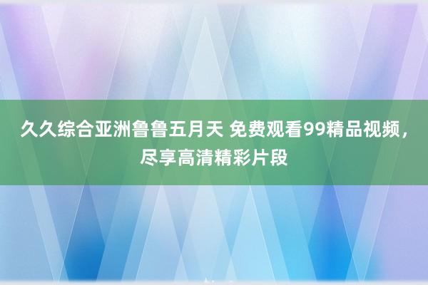 久久综合亚洲鲁鲁五月天 免费观看99精品视频，尽享高清精彩片段