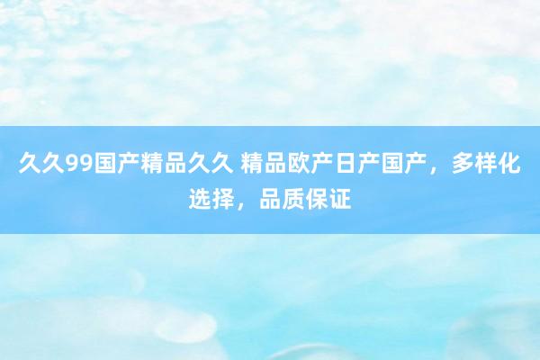久久99国产精品久久 精品欧产日产国产，多样化选择，品质保证