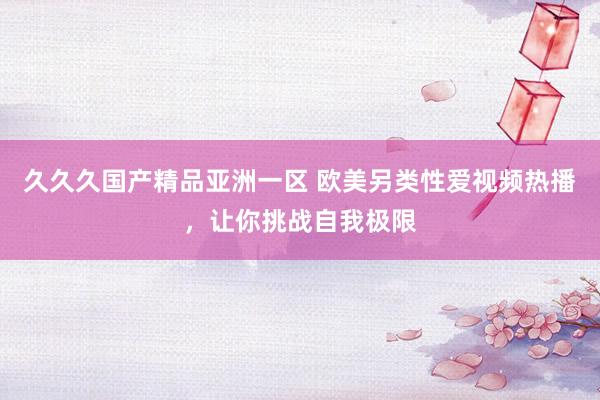 久久久国产精品亚洲一区 欧美另类性爱视频热播，让你挑战自我极限