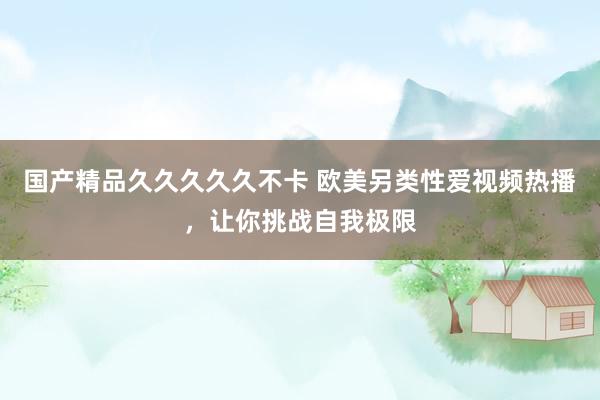 国产精品久久久久久不卡 欧美另类性爱视频热播，让你挑战自我极限