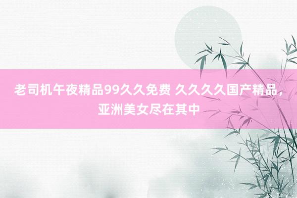 老司机午夜精品99久久免费 久久久久国产精品，亚洲美女尽在其中