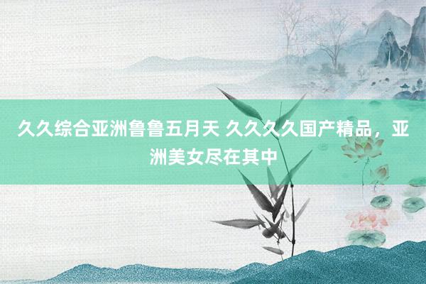 久久综合亚洲鲁鲁五月天 久久久久国产精品，亚洲美女尽在其中