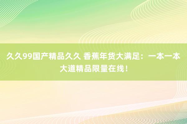 久久99国产精品久久 香蕉年货大满足：一本一本大道精品限量在线！
