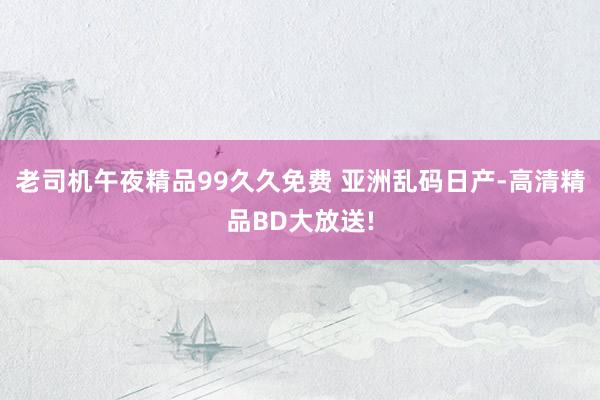 老司机午夜精品99久久免费 亚洲乱码日产-高清精品BD大放送!