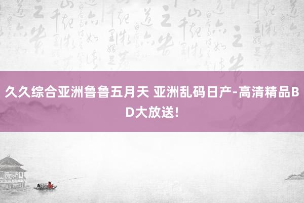 久久综合亚洲鲁鲁五月天 亚洲乱码日产-高清精品BD大放送!