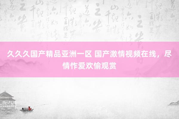 久久久国产精品亚洲一区 国产激情视频在线，尽情怍爱欢愉观赏