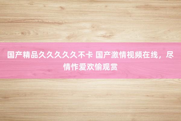 国产精品久久久久久不卡 国产激情视频在线，尽情怍爱欢愉观赏
