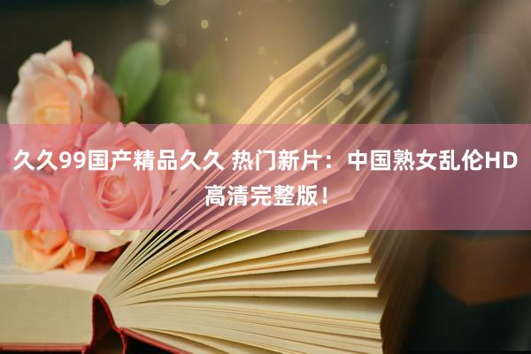 久久99国产精品久久 热门新片：中国熟女乱伦HD高清完整版！