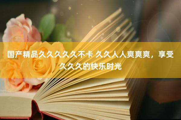 国产精品久久久久久不卡 久久人人爽爽爽，享受久久久的快乐时光