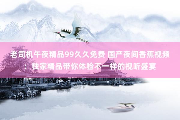 老司机午夜精品99久久免费 国产夜间香蕉视频：独家精品带你体验不一样的视听盛宴