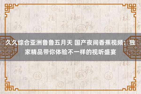 久久综合亚洲鲁鲁五月天 国产夜间香蕉视频：独家精品带你体验不一样的视听盛宴