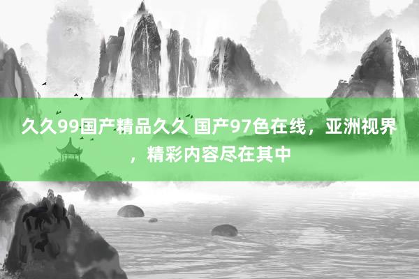久久99国产精品久久 国产97色在线，亚洲视界，精彩内容尽在其中