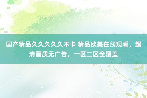 国产精品久久久久久不卡 精品欧美在线观看，超清画质无广告，一区二区全覆盖