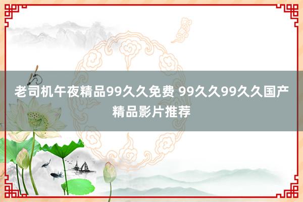 老司机午夜精品99久久免费 99久久99久久国产精品影片推荐