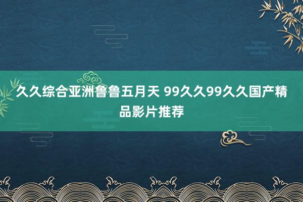 久久综合亚洲鲁鲁五月天 99久久99久久国产精品影片推荐