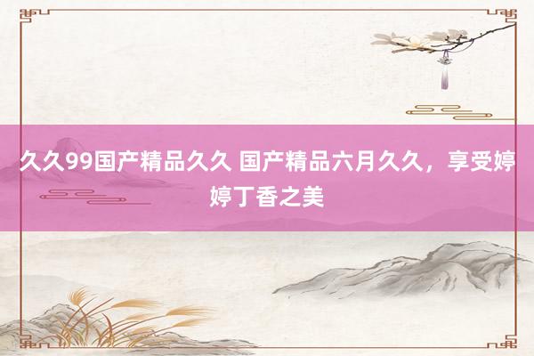 久久99国产精品久久 国产精品六月久久，享受婷婷丁香之美