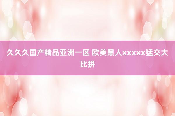 久久久国产精品亚洲一区 欧美黑人xxxxx猛交大比拼