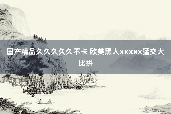 国产精品久久久久久不卡 欧美黑人xxxxx猛交大比拼