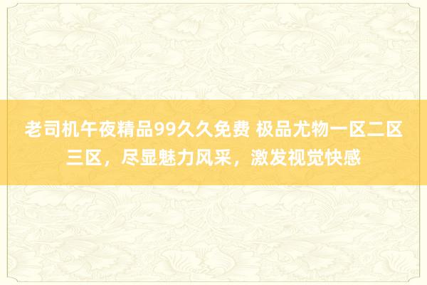 老司机午夜精品99久久免费 极品尤物一区二区三区，尽显魅力风采，激发视觉快感