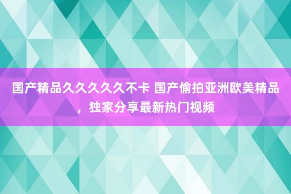 国产精品久久久久久不卡 国产偷拍亚洲欧美精品，独家分享最新热门视频