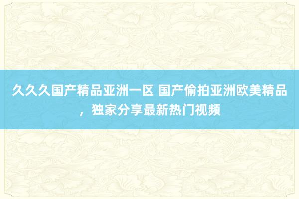 久久久国产精品亚洲一区 国产偷拍亚洲欧美精品，独家分享最新热门视频