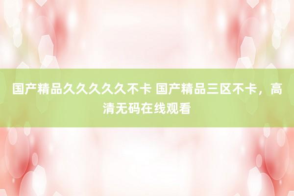 国产精品久久久久久不卡 国产精品三区不卡，高清无码在线观看