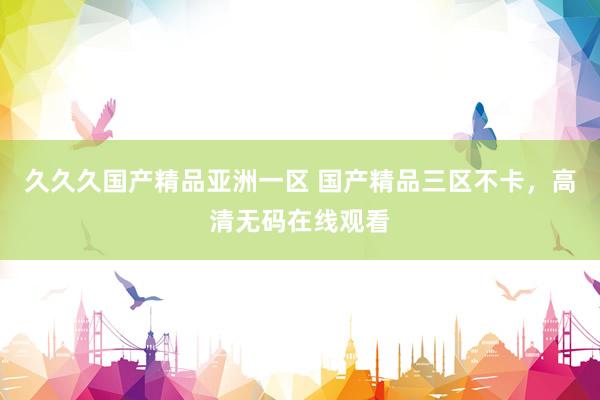 久久久国产精品亚洲一区 国产精品三区不卡，高清无码在线观看