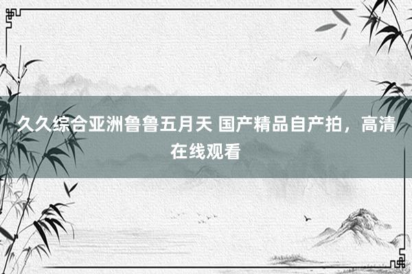 久久综合亚洲鲁鲁五月天 国产精品自产拍，高清在线观看