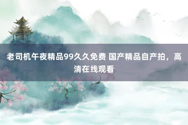 老司机午夜精品99久久免费 国产精品自产拍，高清在线观看