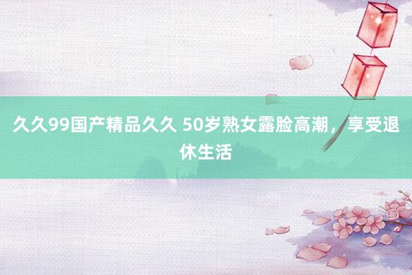 久久99国产精品久久 50岁熟女露脸高潮，享受退休生活
